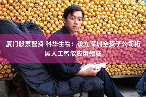 厦门股票配资 科华生物：设立深圳全资子公司拓展人工智能应用领域