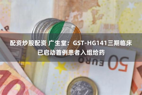 配资炒股配资 广生堂：GST-HG141三期临床已启动首例患者入组给药