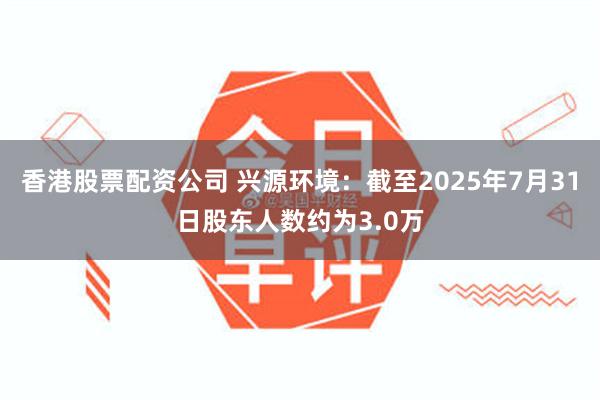 香港股票配资公司 兴源环境：截至2025年7月31日股东人数约为3.0万