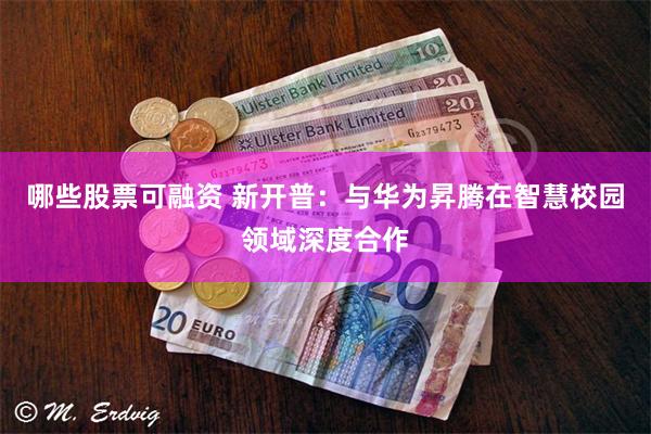 哪些股票可融资 新开普：与华为昇腾在智慧校园领域深度合作