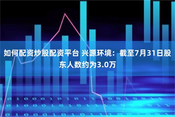 如何配资炒股配资平台 兴源环境：截至7月31日股东人数约为3.0万