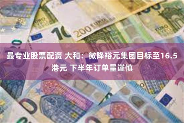 最专业股票配资 大和：微降裕元集团目标至16.5港元 下半年订单量谨慎