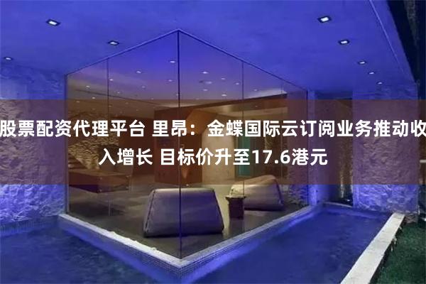 股票配资代理平台 里昂：金蝶国际云订阅业务推动收入增长 目标价升至17.6港元
