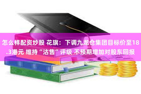 怎么样配资炒股 花旗：下调九龙仓集团目标价至18.3港元 维持“沽售”评级 不预期增加对股东回报