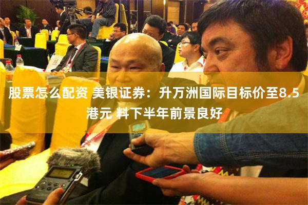 股票怎么配资 美银证券：升万洲国际目标价至8.5港元 料下半年前景良好