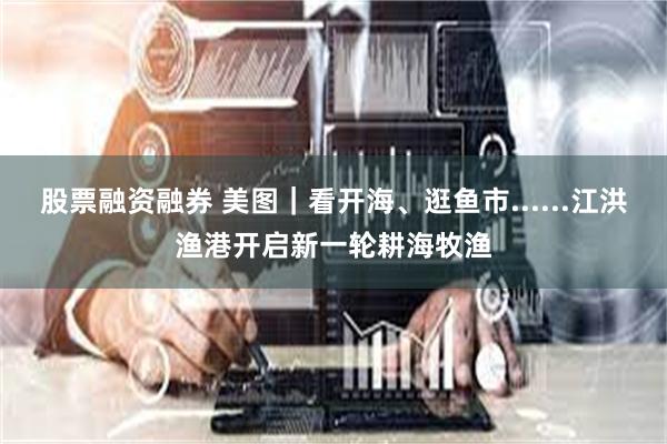 股票融资融券 美图｜看开海、逛鱼市......江洪渔港开启新一轮耕海牧渔
