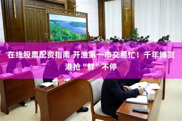 在线股票配资指南 开渔第一市交易忙！千年博贺港抢“鲜”不停