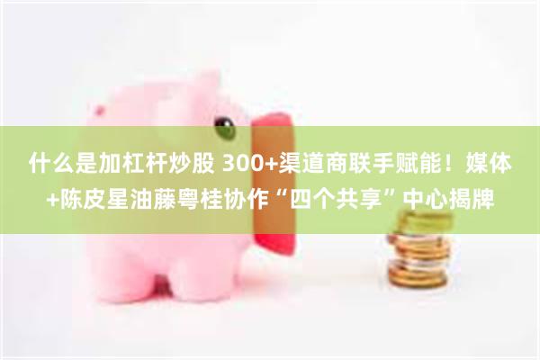什么是加杠杆炒股 300+渠道商联手赋能!媒体+陈皮星油藤粤桂协作“四个共享”中心揭牌