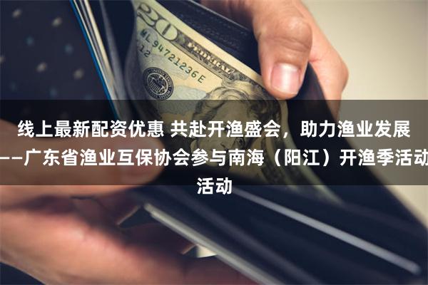 线上最新配资优惠 共赴开渔盛会，助力渔业发展——广东省渔业互保协会参与南海（阳江）开渔季活动