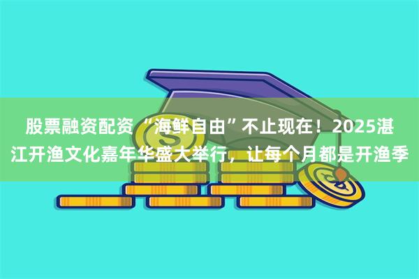 股票融资配资 “海鲜自由”不止现在！2025湛江开渔文化嘉年华盛大举行，让每个月都是开渔季