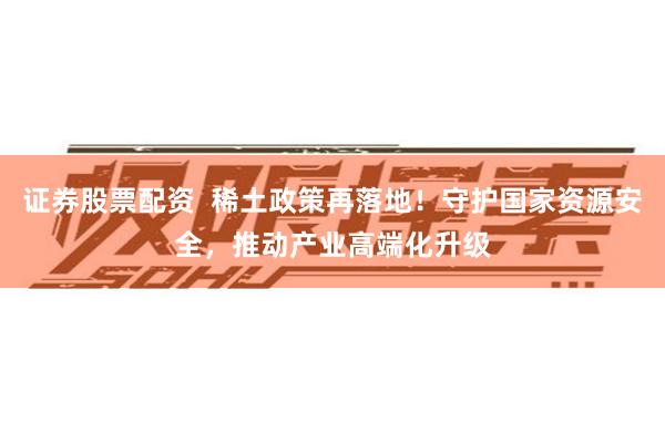 证券股票配资  稀土政策再落地！守护国家资源安全，推动产业高端化升级