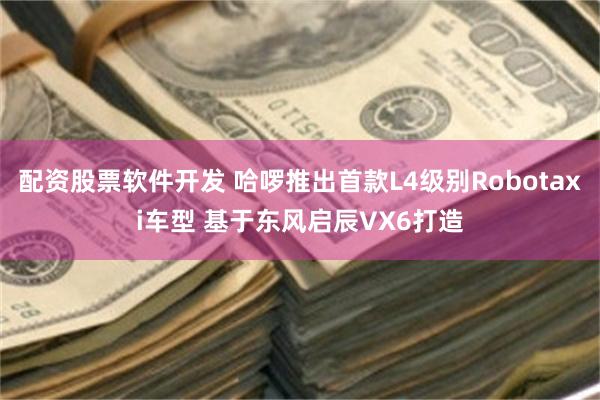 配资股票软件开发 哈啰推出首款L4级别Robotaxi车型 基于东风启辰VX6打造