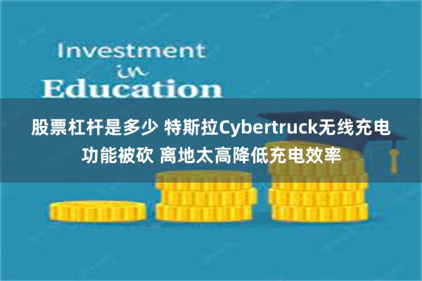 股票杠杆是多少 特斯拉Cybertruck无线充电功能被砍 离地太高降低充电效率
