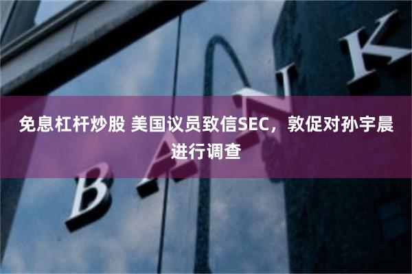 免息杠杆炒股 美国议员致信SEC，敦促对孙宇晨进行调查