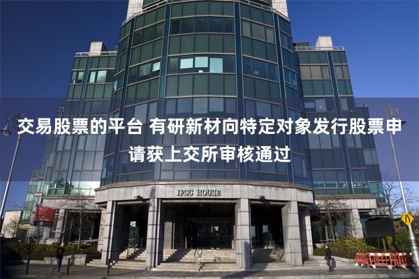交易股票的平台 有研新材向特定对象发行股票申请获上交所审核通过