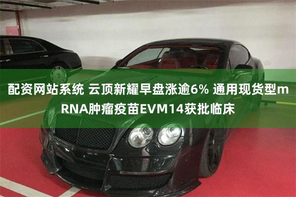 配资网站系统 云顶新耀早盘涨逾6% 通用现货型mRNA肿瘤疫苗EVM14获批临床