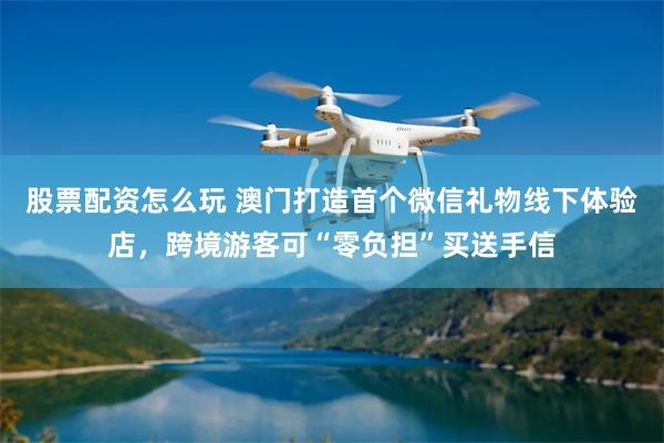 股票配资怎么玩 澳门打造首个微信礼物线下体验店，跨境游客可“零负担”买送手信
