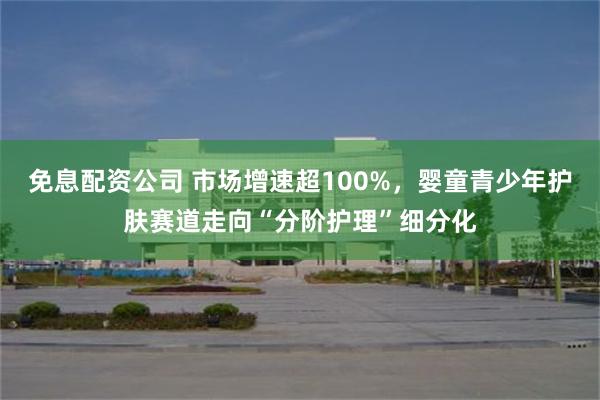 免息配资公司 市场增速超100%，婴童青少年护肤赛道走向“分阶护理”细分化