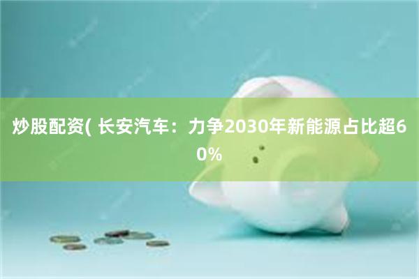 炒股配资( 长安汽车：力争2030年新能源占比超60%