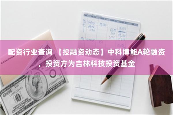 配资行业查询 【投融资动态】中科博能A轮融资，投资方为吉林科技投资基金