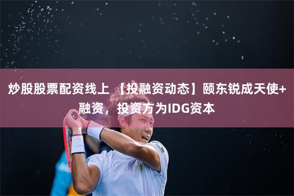 炒股股票配资线上 【投融资动态】颐东锐成天使+融资，投资方为IDG资本