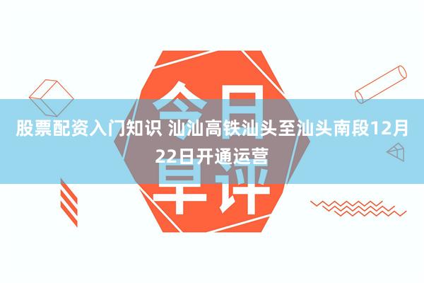 股票配资入门知识 汕汕高铁汕头至汕头南段12月22日开通运营