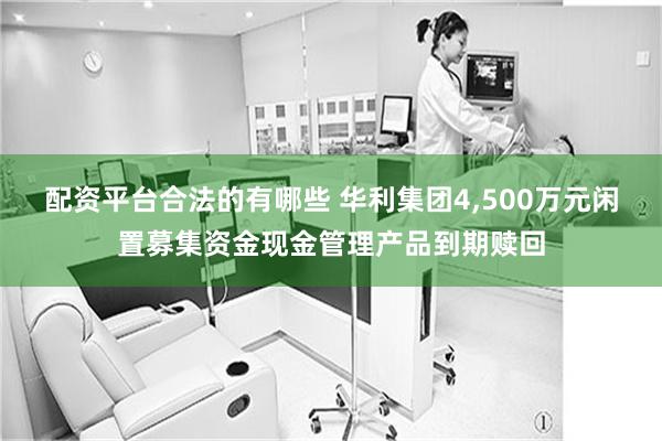配资平台合法的有哪些 华利集团4,500万元闲置募集资金现金管理产品到期赎回