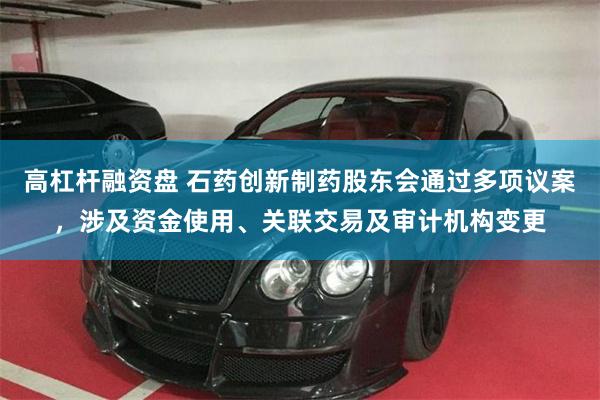 高杠杆融资盘 石药创新制药股东会通过多项议案,涉及资金使用、关联交易及审计机构变更