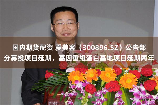 国内期货配资 爱美客（300896.SZ）公告部分募投项目延期，基因重组蛋白基地项目延期两年