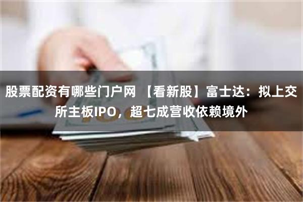 股票配资有哪些门户网 【看新股】富士达：拟上交所主板IPO，超七成营收依赖境外