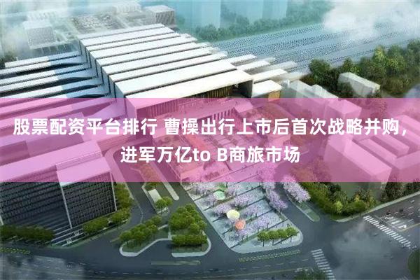 股票配资平台排行 曹操出行上市后首次战略并购，进军万亿to B商旅市场