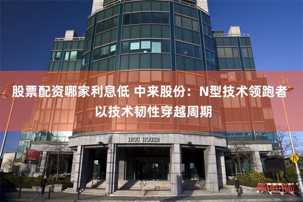 股票配资哪家利息低 中来股份：N型技术领跑者  以技术韧性穿越周期