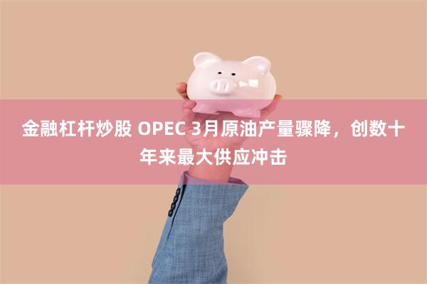 金融杠杆炒股 OPEC 3月原油产量骤降，创数十年来最大供应冲击