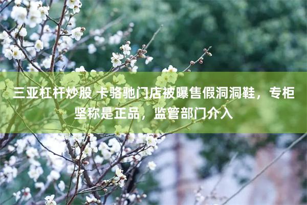 三亚杠杆炒股 卡骆驰门店被曝售假洞洞鞋，专柜坚称是正品，监管部门介入