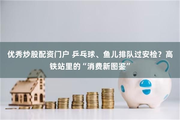 优秀炒股配资门户 乒乓球、鱼儿排队过安检？高铁站里的“消费新图鉴”