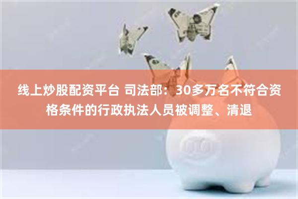 线上炒股配资平台 司法部：30多万名不符合资格条件的行政执法人员被调整、清退