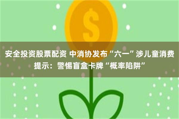 安全投资股票配资 中消协发布“六一”涉儿童消费提示：警惕盲盒卡牌“概率陷阱”