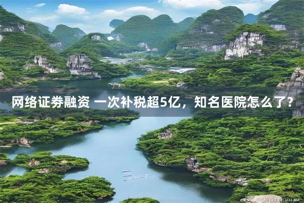 网络证劵融资 一次补税超5亿，知名医院怎么了？