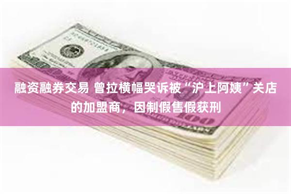 融资融券交易 曾拉横幅哭诉被“沪上阿姨”关店的加盟商，因制假售假获刑