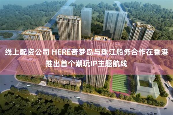 线上配资公司 HERE奇梦岛与珠江船务合作在香港推出首个潮玩IP主题航线