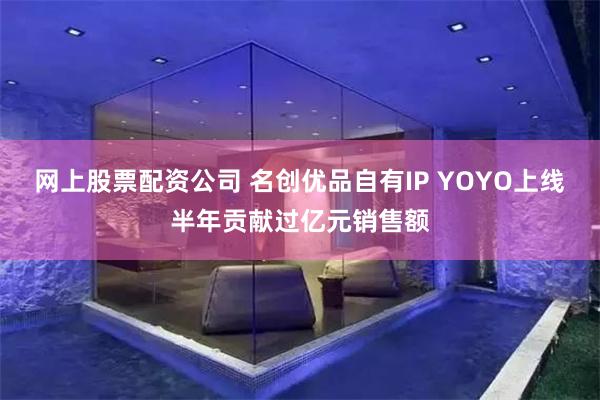 网上股票配资公司 名创优品自有IP YOYO上线半年贡献过亿元销售额