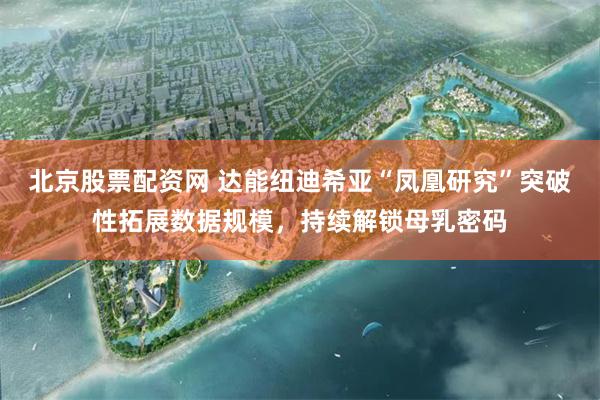 北京股票配资网 达能纽迪希亚“凤凰研究”突破性拓展数据规模,持续解锁母乳密码