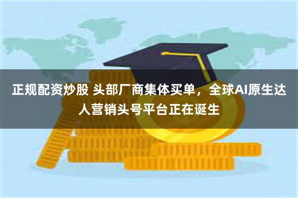 正规配资炒股 头部厂商集体买单，全球AI原生达人营销头号平台正在诞生