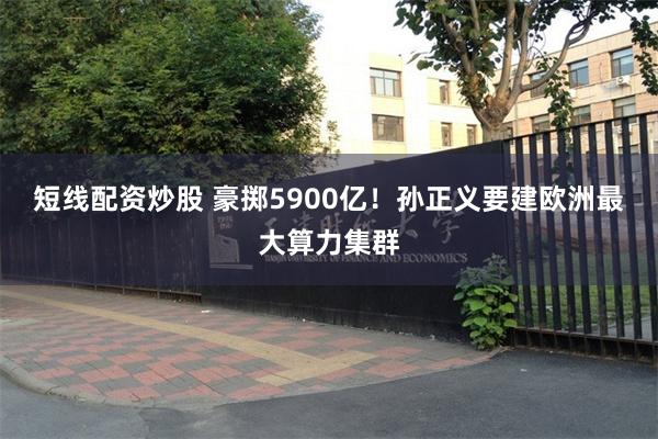 短线配资炒股 豪掷5900亿！孙正义要建欧洲最大算力集群