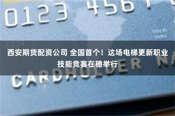 西安期货配资公司 全国首个!这场电梯更新职业技能竞赛在穗举行