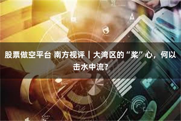 股票做空平台 南方视评｜大湾区的“桨”心，何以击水中流？
