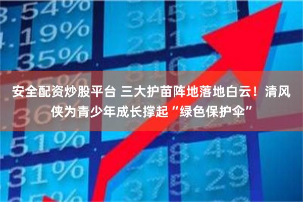 安全配资炒股平台 三大护苗阵地落地白云!清风侠为青少年成长撑起“绿色保护伞”
