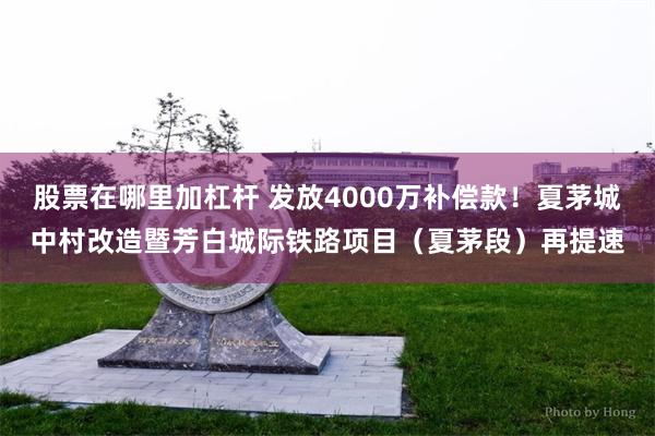 股票在哪里加杠杆 发放4000万补偿款!夏茅城中村改造暨芳白城际铁路项目(夏茅段)再提速