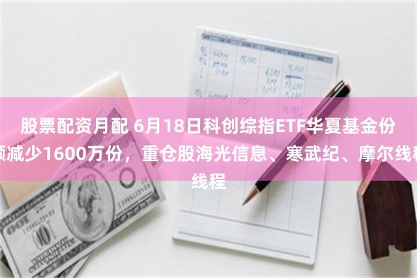 股票配资月配 6月18日科创综指ETF华夏基金份额减少1600万份，重仓股海光信息、寒武纪、摩尔线程