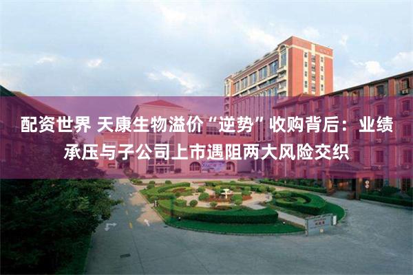 配资世界 天康生物溢价“逆势”收购背后：业绩承压与子公司上市遇阻两大风险交织